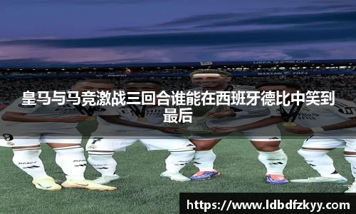 皇马与马竞激战三回合谁能在西班牙德比中笑到最后