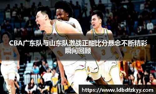 CBA广东队与山东队激战正酣比分悬念不断精彩瞬间回顾