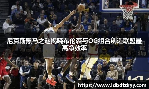 尼克斯黑马之谜揭晓布伦森与OG组合创造联盟最高净效率